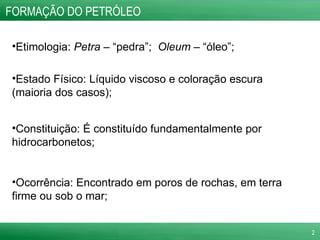 FORMAÇÃO DO PETRÓLEO Etimologia:  Petra  – “pedra”;  Oleum  – “óleo”; Estado Físico: Líquido viscoso e coloração escura (maioria dos casos); Constituição: É constituído fundamentalmente por hidrocarbonetos; Ocorrência: Encontrado em poros de rochas, em terra firme ou sob o mar; 