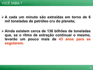 A cada um minuto são extraídas em torno de 6 mil toneladas de petróleo cru do planeta; Ainda existem cerca de 136 bilhões de toneladas que, se o ritmo de extração continuar o mesmo, levarão um pouco mais de  43 anos para se esgotarem. VOCÊ SABIA ? 
