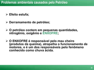 Problemas ambientais causados pelo Petróleo Efeito estufa; Derramamento de petróleo; O petróleo contem em pequenas quantidades, nitrogênio, oxigênio e  ENXOFRE ; O ENXOFRE é responsável pelo mau cheiro (produtos da queima), atrapalha o funcionamento de motores, e é um dos responsáveis pelo fenômeno conhecido como chuva ácida. 