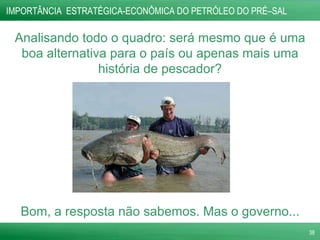 IMPORTÂNCIA  ESTRATÉGICA-ECONÔMICA DO PETRÓLEO DO PRÉ–SAL  Analisando todo o quadro: será mesmo que é uma boa alternativa para o país ou apenas mais uma história de pescador? Bom, a resposta não sabemos. Mas o governo... 