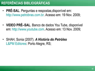 REFERÊNCIAS BIBLIOGRÁFICAS PRÉ-SAL . Perguntas e respostas,disponível em:  http://www.petrobras.com.br . Acesso em: 19 Nov. 2009; VIDEO PRÉ–SAL . Banco de dados You Tube, disponível em:  http://www.youtube.com . Acesso em: 13 Nov. 2009; SHAH, Sonia (2007).  A História do Petróleo   L&PM Editores : Porto Alegre, RS;  