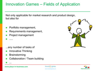 www.plays-in-business.com
www.innovationgames.com
Innovation Games ‒ Fields of Application
Not only applicable for market research and product design,
but also for
 Portfolio management,
 Requirements management,
 Project management
 .....
...any number of tasks of
 Innovative Thinking
 Brainstorming
 Collaboration / Team building
 ...
 