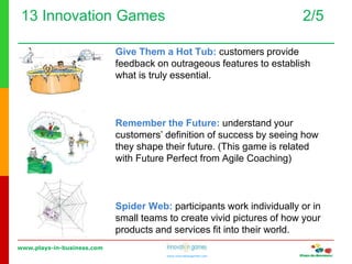 www.plays-in-business.com
www.innovationgames.com
13 Innovation Games 2/5
Give Them a Hot Tub: customers provide
feedback on outrageous features to establish
what is truly essential.
Remember the Future: understand your
customers’ definition of success by seeing how
they shape their future. (This game is related
with Future Perfect from Agile Coaching)
Spider Web: participants work individually or in
small teams to create vivid pictures of how your
products and services fit into their world.
 