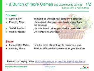 www.plays-in-business.com
www.innovationgames.com
Discover
 Cover Story Think big to uncover your company’s potential
 Empathy Map Understand what your stakeholders want from
the business
 SWOT Analysis Uncover how to attain your desired end state
 Whole Product Differentiate your product
Shape
 Impact/Effort Matrix Find the most efficient way to reach your goal.
 Learning Matrix Think of effective improvements for your iteration
Free account to play online: http://innovationgames.com/resources/instant-play-
games/
+ a Bunch of more Games aka „Community Games“ 1/2
Gamestorming, Agile Games
 