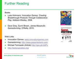www.plays-in-business.com
www.innovationgames.com
Books
 Luke Hohmann: Innovation Games. Creating
Breakthrough Products Through Collaborative
Play. Addison-Wesley, 2006
 Dave Gray, Sunni Brown, James Macanufo:
Gamestorming. O'Reilly, 2010.
Web Links
 Innovation Games: www.innovationgames.com
 Gamestorming: http://www.gogamestorm.com/
 Michael Tarnowski (Article) http://goo.gl/vS2Py
 http://tastycupcakes.org/
Further Reading
 