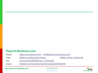 www.plays-in-business.com
www.innovationgames.com
Plays-In-Business.com
Website: plays-in-business.com, info@plays-in-business.com
Twitter: twitter.com/playsinbusiness twitter.com/m_tarnowski
Xing: xing.com/profile/Michael_Tarnowski
LinkedIn: linkedin.com/pub/michael-tarnowski/52/b62/a98
 