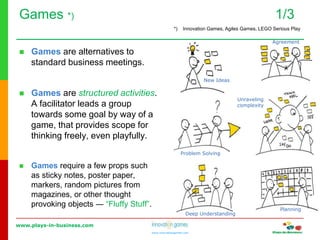 www.plays-in-business.com
www.innovationgames.com
Games *) 1/3
 Games are alternatives to
standard business meetings.
 Games are structured activities.
A facilitator leads a group
towards some goal by way of a
game, that provides scope for
thinking freely, even playfully.
 Games require a few props such
as sticky notes, poster paper,
markers, random pictures from
magazines, or other thought
provoking objects ― “Fluffy Stuff”.
New Ideas
Agreement
Problem Solving
Planning
Deep Understanding
Unraveling
complexity
*) Innovation Games, Agiles Games, LEGO Serious Play
 