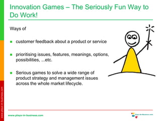 www.plays-in-business.com
www.plays-in-business.com
Innovation Games ‒ The Seriously Fun Way to
Do Work!
Ways of
 customer feedback about a product or service
 prioritising issues, features, meanings, options,
possibilities, ...etc.
 Serious games to solve a wide range of
product strategy and management issues
across the whole market lifecycle.
 