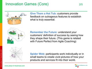 www.plays-in-business.com
www.plays-in-business.com
Innovation Games (Core) 2/5
Give Them a Hot Tub: customers provide
feedback on outrageous features to establish
what is truly essential.
Remember the Future: understand your
customers’ definition of success by seeing how
they shape their future. (This game is related
with Future Perfect from Agile Coaching)
Spider Web: participants work individually or in
small teams to create vivid pictures of how your
products and services fit into their world.
 
