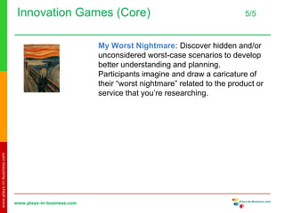 www.plays-in-business.com
www.plays-in-business.com
Innovation Games (Core) 5/5
My Worst Nightmare: Discover hidden and/or
unconsidered worst-case scenarios to develop
better understanding and planning.
Participants imagine and draw a caricature of
their “worst nightmare” related to the product or
service that you’re researching.
 