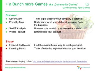 www.plays-in-business.com
www.plays-in-business.com
Discover
 Cover Story Think big to uncover your company’s potential
 Empathy Map Understand what your stakeholders want from
the business
 SWOT Analysis Uncover how to attain your desired end state
 Whole Product Differentiate your product
Shape
 Impact/Effort Matrix Find the most efficient way to reach your goal.
 Learning Matrix Think of effective improvements for your iteration
Free account to play online: http://innovationgames.com/resources/instant-play-games/
+ a Bunch more Games aka „Community Games“ 1/2
Gamestorming, Agile Games
 