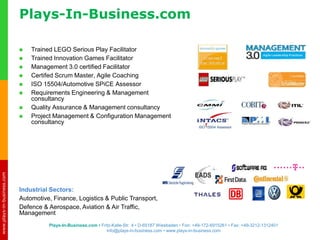 www.plays-in-business.com
www.plays-in-business.com
 Trained LEGO Serious Play Facilitator
 Trained Innovation Games Facilitator
 Management 3.0 certified Facilitator
 Certifed Scrum Master, Agile Coaching
 ISO 15504/Automotive SPiCE Assessor
 Requirements Engineering & Management
consultancy
 Quality Assurance & Management consultancy
 Project Management & Configuration Management
consultancy
ISO 15504 Assessor
Industrial Sectors:
Automotive, Finance, Logistics & Public Transport,
Defence & Aerospace, Aviation & Air Traffic,
Management
Plays-In-Business.com
Plays-In-Business.com • Fritz-Kalle-Str. 4 • D-65187 Wiesbaden • Fon: +49-172-6915261 • Fax: +49-3212-1312401
info@plays-in-business.com • www.plays-in-business.com
 