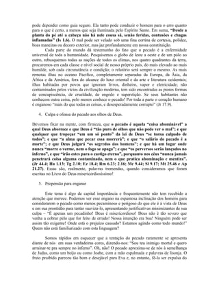 pode depender como guia seguro. Ela tanto pode conduzir o homem para o erro quanto
para o que é certo, a menos que seja iluminada pelo Espírito Santo. Em suma, “Desde a
planta do pé até a cabeça não há nele cousa sã, senão feridas, contusões e chagas
inflamadas” (Is 1.6). O mal pode ser velado sob uma fina cortina de cortesia, polidez,
boas maneiras ou decoro exterior, mas jaz profundamente em nossa constituição.
        Cada parte do mundo dá testemunho do fato que o pecado é a enfermidade
universal de toda a humanidade. Pesquisemos o globo de leste a oeste e de um pólo ao
outro, rebusquemos todas as nações de todos os climas, nos quatro quadrantes da terra,
procuremos em cada classe e nível social de nosso próprio país, do mais elevado ao mais
humilde, sob cada circunstância e condição; o relatório será sempre o mesmo. As mais
remotas ilhas no oceano Pacifico, completamente separadas da Europa, da Ásia, da
África e da América, fora do alcance do luxo oriental e da arte e literatura ocidentais;
ilhas habitadas por povos que ignoram livros, dinheiro, vapor e eletricidade; não
contaminados pelos vícios da civilização moderna, tem sido encontradas as piores formas
de concupiscência, de crueldade, de engodo e superstição. Se seus habitantes não
conhecem outra coisa, pelo menos conhece o pecado! Por toda a parte o coração humano
é enganoso “mais do que todas as coisas, e desesperadamente corrupto” (Jr 17.9).

   4. Culpa e ofensa do pecado aos olhos de Deus.

Devemos fixar na mente, com firmeza, que o pecado é aquela “coisa abominável” a
qual Deus aborrece e que Deus é “tão puro de olhos que não pode ver o mal”; e que
qualquer que tropeçar “em um só ponto” da lei de Deus “se torna culpado de
todos”; e que “a alma que pecar essa morrerá”; e que “o salário do pecado é a
morte”; e que Deus julgará “os segredos dos homens”; e que há um lugar onde
nunca “morre o verme, nem o fogo se apaga”; e que “os perversos serão lançados no
inferno”, e que “irão estes para o castigo eterno”, porquanto nos céus “nunca jamais
penetrará coisa alguma contaminada, nem o que pratica abominação e mentira”.
(Jr 44.4; Ha 1.13; Tg 2.10; Ez 18.4; Rm 6.23; 2.16; Mc 9.44; Sl 9.17; Mt 25.46 e Ap
21.27). Essas são, realmente, palavras tremendas, quando consideramos que foram
escritas no Livro do Deus misericordiosíssimo!

   5. Propensão para enganar

       Este tema é algo de capital importância e frequentemente não tem recebido a
atenção que merece. Podemos ver esse engano na espantosa inclinação dos homens para
considerarem o pecado como menos pecaminoso e perigoso do que ele é à vista de Deus
e em sua prontidão para tentar suaviza-lo, apresentando justificativas minimizantes de sua
culpa – “É apenas um pecadinho! Deus é misericordioso! Deus não é tão severo que
venha a cobrar pelo que for feito de errado! Nossa intenção era boa! Ninguém pode ser
assim tão exigente! Onde está o prejuízo causado? Estamos agindo como todo mundo!”
Quem não está familiarizado com esta linguagem?

        Somos rápidos em esquecer que a tentação do pecado raramente se apresenta
diante de nós em suas verdadeiras cores, dizendo-nos: “Sou teu inimigo mortal e quero
arruinar-te pra sempre no inferno”. Oh, não! O pecado aproxima-se de nós à semelhança
de Judas, como um beijo ou como Joabe, com a mão espalmada e palavras de lisonja. O
fruto proibido pareceu tão bom e desejável para Eva e, no entanto, fê-la ser expulsa do
 