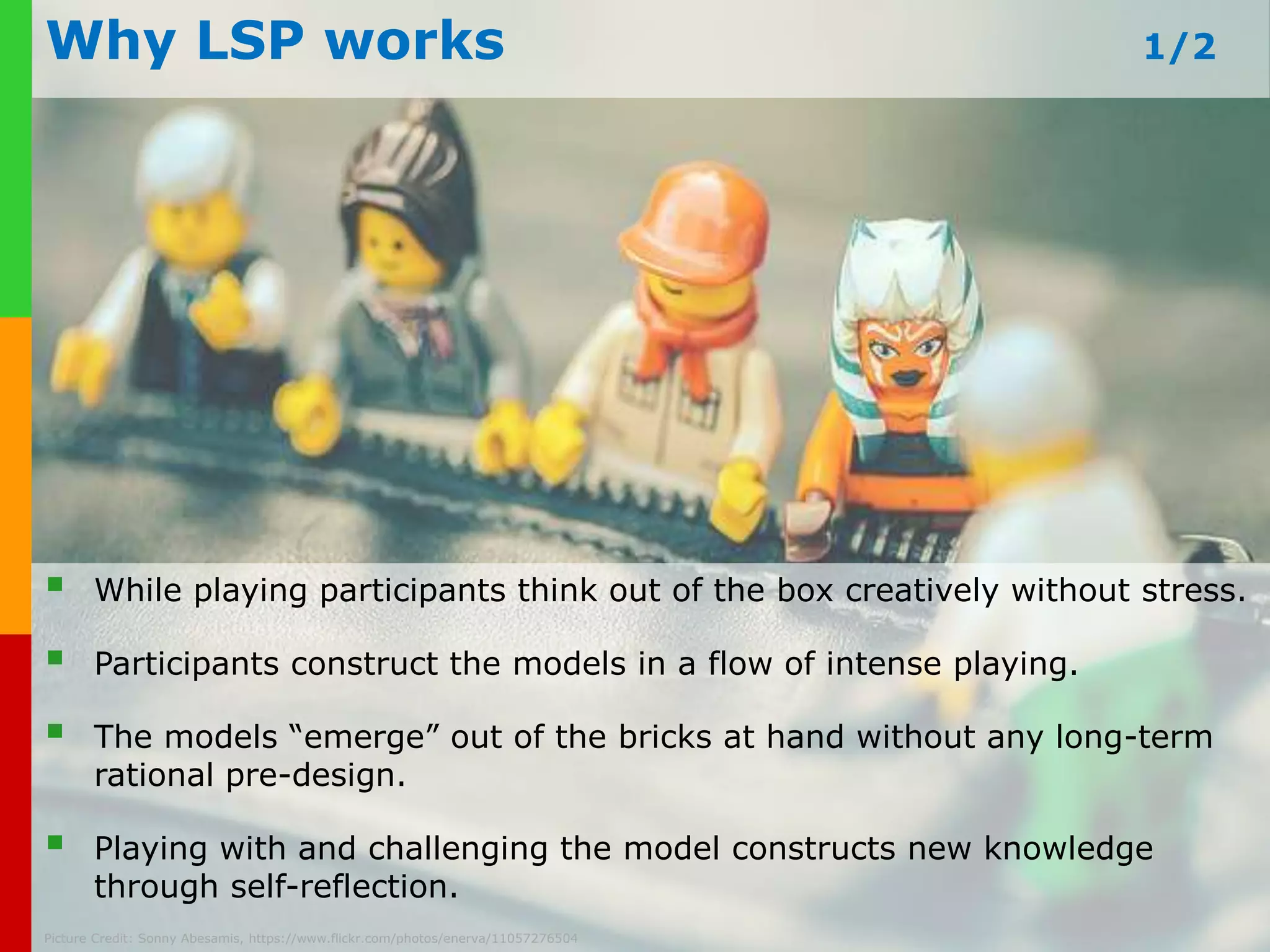 Performing a LSP Workshop 
Run a LSP workshop in groups of max. 12 participants per facilitator. 
The facilitator sets the challenge and timelines, and guides the process. 
Scale www.plays-it if in-needed: business.com 
10 facilitators/10 tables, 20 facilitators/20 tables… 
Picture Credit: markorillo, https://www.flickr.com/photos/markorillo/4587599434/ 
 