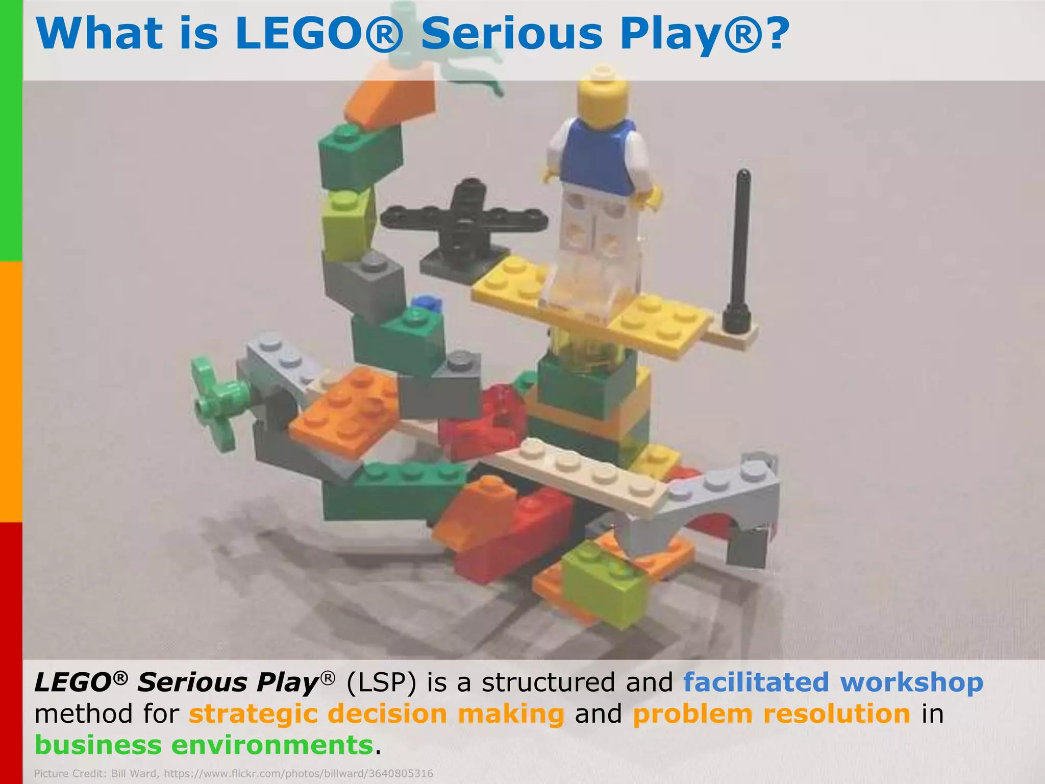 What is LEGO® Serious Play®? 
LEGO® Serious Play® (LSP) is a structured and facilitated workshop 
method for strategic decision making and problem resolution in 
business www.plays-in-environments. 
business.com 
Picture Credit: Bill Ward, https://www.flickr.com/photos/billward/3640805316 
 