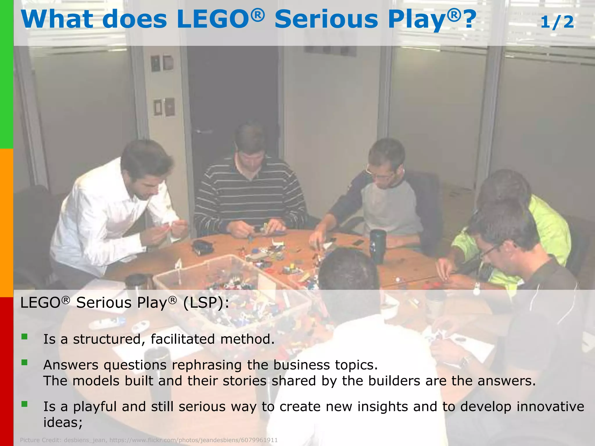 What does LEGO® Serious Play®? 1/2 
LEGO® Serious Play® (LSP): 
 Is a structured, facilitated method. 
 Answers questions rephrasing the business topics. 
The models built and their stories shared by the builders are the answers. 
 Is a playful and still serious way to create new insights and to develop innovative 
www.plays-in-business.com 
ideas; 
Picture Credit: desbiens_jean, https://www.flickr.com/photos/jeandesbiens/6079961911 
 