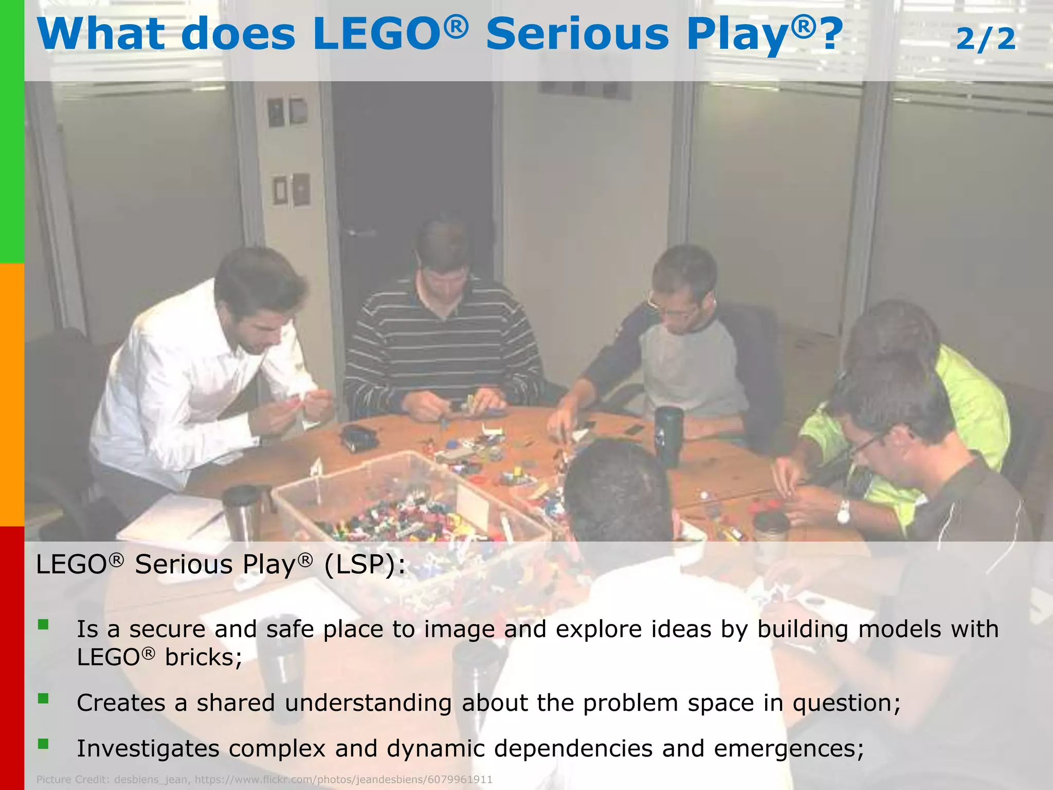 What does LEGO® Serious Play®? 2/2 
LEGO® Serious Play® (LSP): 
 Is a secure and safe place to image and explore ideas by building models with 
LEGO® bricks; 
 Creates a shared understanding about the problem space in question; 
 www.Investigates plays-in-business.complex com 
and dynamic dependencies and emergences; 
Picture Credit: desbiens_jean, https://www.flickr.com/photos/jeandesbiens/6079961911 
 