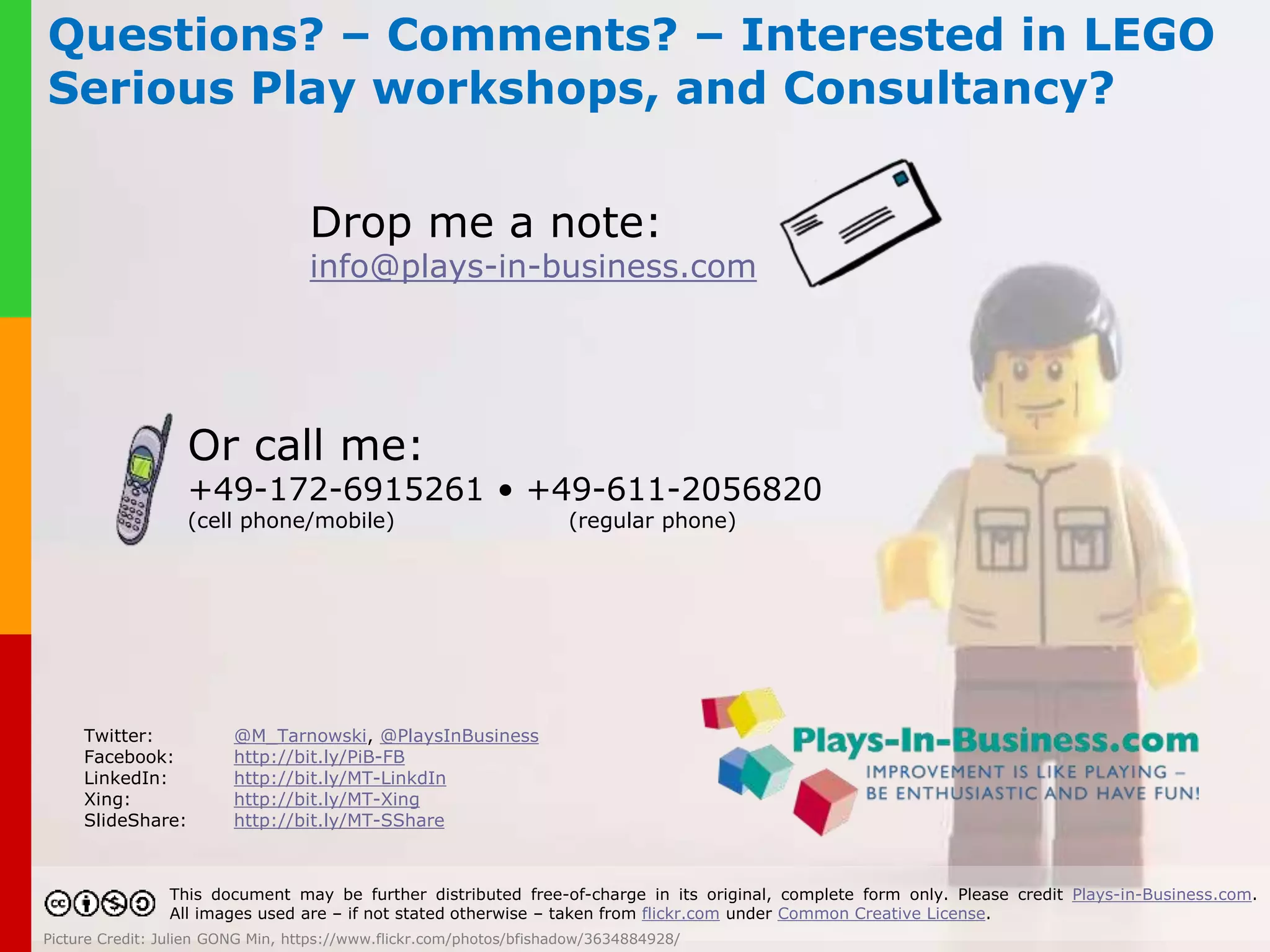 How can I use LEGO® Serious Play®? 
LEGO® Serious Play® is open source. 
However, for best results, hire a trained LSP facilitator – like m e 
www.plays-in-business.com 
Picture Credit: David Pickett, https://www.flickr.com/photos/fallentomato/15243811625/ 
 