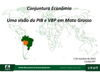 Conjuntura	
  Econômia	
  
	
  
Uma	
  visão	
  do	
  PIB	
  e	
  VBP	
  em	
  Mato	
  Grosso	
  	
  
1	
  de	
  outubro	
  de	
  2014	
  
Cuiabá-­‐MT	
  
 