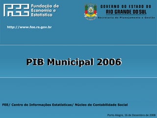 FEE/ Centro de Informações Estatísticas/ Núcleo de Contabilidade Social Porto Alegre, 16 de Dezembro de 2008 http://www.fee.rs.gov.br PIB Municipal 2006 PIB Municipal 2006 