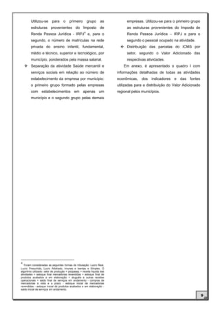 Utilizou-se       para      o     primeiro        grupo     as           empresas. Utilizou-se para o primeiro grupo
        estruturas provenientes do Imposto de                                    as estruturas provenientes do Imposto de
                                                      4
        Renda Pessoa Jurídica - IRPJ e, para o                                   Renda Pessoa Jurídica – IRPJ e para o
        segundo, o número de matrículas na rede                                  segundo o pessoal ocupado na atividade.
        privada do ensino infantil, fundamental,                                 Distribuição das parcelas do ICMS por
        médio e técnico, superior e tecnológico, por                             setor, segundo o Valor Adicionado das
        município, ponderados pela massa salarial.                               respectivas atividades.
        Separação da atividade Saúde mercantil e                               Em anexo, é apresentado o quadro I com
        serviços sociais em relação ao número de                           informações detalhadas de todas as atividades
        estabelecimento da empresa por município:                          econômicas,    dos   indicadores   e   das   fontes
        o primeiro grupo formado pelas empresas                            utilizadas para a distribuição do Valor Adicionado
        com      estabelecimentos             em     apenas        um      regional pelos municípios.
        município e o segundo grupo pelas demais




4
   Foram consideradas as seguintes formas de tributação: Lucro Real,
Lucro Presumido, Lucro Arbitrado, Imunes e Isentas e Simples. O
algoritmo utilizado: valor de produção = pis/pasep + receita líquida das
atividades + estoque final mercadorias revendidas + estoque final de
produtos acabados e em elaboração + aluguéis e outras receitas
operacionais + saldo final de serviços em andamento - compras de
mercadorias à vista e a prazo - estoque inicial de mercadorias
revendidas - estoque inicial de produtos acabados e em elaboração -
saldo inicial de serviços em andamento.

                                                                                                                                 9
 