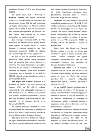 seguida de Serviços (15,56%) e do Agropecuário              está instalada uma importante fábrica de cimento.
(0,65%).                                                    Há     ainda      importantes           atividades        como
    Em     quarto lugar,       está    o Município    de    bovinocultura,       avicultura,     além     de     reservas
Marechal Deodoro, em termos percentuais,                    exploráveis de gás natural e petróleo.
ocupa a 4ª posição dentre os municípios que                      Coruripe é o 6º maior município em nível de
apresentaram o maior PIB. Ela está no contexto              produção de riquezas, com um PIB de R$ 451,069
da Região Metropolitana de Maceió, distando                 milhões, participando com 2,86% do PIB Estadual.
apenas 28 km desta. A base de sua economia                  Situada na Microrregião de São Miguel dos
está centrada principalmente no industrial, viés            Campos, ela possui intensa atividade agrícola
este puxado pela presença de um distrito                    voltada principalmente para o cultivo de cana-de-
industrial em seu espaço territorial.                       açúcar, maior produtor do estado. A estrutura
    Este município contempla 9,40% do Valor                 setorial de seu PIB compreende 42,80% da
Adicionado da indústria total do estado, ficando            Indústria, 34,20% de Serviços e 22,99% da
atrás apenas da Capital Maceió e Delmiro                    Agropecuária.
Gouveia. A estrutura setorial do seu Valor                       Assim     como      São    Miguel       dos     Campos,
Adicionado compreende 63,88% da Indústria,                  Coruripe destaca-se por ser um grande pólo
29,47% de Serviços e 6,64% da Agropecuária.                 industrial de açúcar e álcool, abrigando várias
    Ao lado do pólo de indústrias químicas e                usinas.      Também         contempla        uma         grande
alimentícia, abriga também outros segmentos                 cooperativa agropecuária com mais de 1.000
fortes da economia local, como o turismo e o                cooperados       moradores         dos      Municípios      de
comércio. Além disso, destaca-se na produção e              Coruripe, Penedo e Feliz Deserto.
consumo de gás natural e beneficiamento de                       Palmeira dos Índios é a 7ª economia
derivados da salgema. Todas essas atividades                alagoana, com um PIB no valor de R$ 257,855
contribuíram para a formação do seu PIB (R$                 milhões e uma participação percentual relativa no
620,403 milhões), com participação percentual de            estado na ordem de 1,64%. Sua estrutura
3,94% no PIB Estadual.                                      produtiva      tem      a      seguinte       configuração:
    São Miguel dos Campos apresenta a 5ª                    Agropecuária      (6,57%),      Indústria        (20,61%)    e
economia do estado, com uma produção de                     Serviços (72,82%).
riquezas      (PIB)    de     R$      490,175    milhões,        No ano de 2006, Palmeira dos Índios foi o 3º
representando uma participação percentual no                maior produtor de milho e 3º de banana do
PIB estadual de 3,11%. Ademais, vale salientar              estado. No setor Industrial, predominam pequenas
que, quanto a sua estrutura produtiva 52,93% do             fábricas de laticínios e produtos alimentícios, no
seu Valor Adicionado está concentrado no setor              de Serviços, destacam-se as atividades de
Industrial,   no      de    Serviços    36,87%    e   no    Administração, saúde e educação públicas e
Agropecuário 10,21%.                                        seguridade social, além de Comércio e serviços
    No referido município localizam-se usinas               de manutenção e reparação.
sucroalcooleiras que contribuem na produção do                   Rio Largo cidade que se encontra no entorno
açúcar e do álcool, assim como na geração de                de Maceió e por conta disto está em seu campo
energia elétrica, através do bagaço da cana.                de influência é a 8ª economia do estado, com uma
    São Miguel também se destaca na produção                participação     percentual        de      1,63%     no     PIB
de argila, matéria-prima importante na fabricação           Alagoano. Os setores da Indústria (24,01%) e o
de cimento e cerâmica visto que, neste município            de   Serviços    (65,94%)          foram    os     que    mais


                                                                                                                          12
 