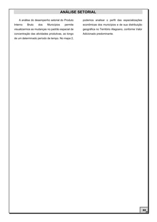 ANÁLISE SETORIAL

    A análise do desempenho setorial do Produto    podemos analisar o perfil das especializações
Interno   Bruto    dos    Municípios     permite   econômicas dos municípios e de sua distribuição
visualizarmos as mudanças no padrão espacial de    geográfica no Território Alagoano, conforme Valor
concentração das atividades produtivas, ao longo   Adicionado predominante.
de um determinado período de tempo. No mapa 2,




                                                                                                       22
 