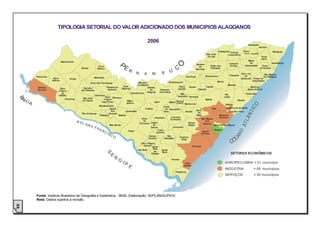 TIPOLOGIA SETORIAL DO VALOR ADICIONADO DOS MUNICIPIOS ALAGOANOS

                                                                                                                             2006
                                                                                                                                                                                                                                             Campestre
                                                                                                                                                                                                                                                      Jacuípe
                                                                                                                                                                                                             Ibateguara                 Novo                         Maragogi
                                                                                                                                                                                                                          Colônia       Lino Jundiá
                                                                                                                                                                                               São José                 Leopoldina
                                                                                                                                                                                                da Laje                                                 Porto
                                                                                                                                                                                                                                                        Calvo
                                                                                                                                                                                                                                             Matriz
                                     Mata Grande                                                                                                                                                                                              de                    Japaratinga




                                                                                                                                                          O
                                                                                                                                                                                    Santana                              Joaquim
                                                                          Ouro
                                                                                                     E                                                                                             União dos              Gomes            Camaragibe     Porto




                                                                                                P
                                                                                                                                                                                      do
                                                       Canapi            Branco
                                                                                                         R                                           U
                                                                                                                                                           C                        Mundaú
                                                                                                                                                                                                   Palmares                                             de Pedras

                                                                                                                  N      A      M           B                                                                                         São Luis              São Miguel
                                                                                                                                                                                              Branquinha                  Flexeiras     do
                Pariconha                                            Maravilha                                                                                        Chã Preta                                                                            dos Milagres
                             Água           Inhapi                                                                                                                                                                                    Quitunde    Passo de
                            Branca                                                                                                                                                                                                               Camaragibe
                                                                                                                  Minador                            Quebrangulo                                            Murici
                                                                 Poço das Trincheiras
                                                                                                                 do Negrão                                                                                             Messias
                                                                                   Santana do        Dois                                                    Paulo         Viçosa            Capela                                            Barra de
                 Delmiro          Olho                   Senador                                    Riachos               Estrela
                 Gouveia                                                            Ipanema                                 de           Palmeira           Jacinto                  Cajueiro                                                Santo Antônio
                                 d’Água                 Rui Palmeira
                                                                                                           Cacimbinhas Alagoas          dos Índios
                                   do                                                                                                                         Mar                                                     Rio                  Paripueira
                                 Casado                                Carneiros                                                                            Vermelho Pindoba                                         Largo
     A                                                                         Olho Olivença
 B




                                        Piranhas         São José
         H IA                                            da Tapera
                                                                              d´Água
                                                                             das Flores
                                                                                                        Major
                                                                                                       Isidoro                      Igaci            Belém Tanque
                                                                                                                                                           d'Arca
                                                                                                                                                                                              Atalaia                             Maceió
                                                                                                                                                                     Maribondo




                                                                                                                                                                                                                                                 O
                                                                                                                                                                                                                      Satuba
                                                                          Monteirópolis                                                       Coité




                                                                                                                                                                                                                                              IC
                                                                                    Jacaré                                Craíbas              do Taquarana                                         Pilar             Santa Luzia do Norte
                                                                                     dos                                                                                            Boca




                                                                                                                                                                                                                                           NT
                                                                                                  Jaramataia                                  Noia                   Anadia                                             Coqueiro Seco
                                                        Pão de Açúcar              Homens                                                                                            da
                                                                          Palestina        Batalha                                                                                  Mata                     Marechal




                                                                                                                                                                                                                                       LÂ
                                                                                                                                  Arapiraca           Limoeiro                                               Deodoro
                                                                                                                       Girau                          de Anadia                         São Miguel
                                                     R IO                                                               do                                                                 dos
                                                                                                                      Ponciano Lagoa




                                                                                                                                                                                                                                      AT
                                                                                                                                                                       Campo             Campos
                                                            SÃ                       Belo Monte                                  da                                    Alegre                           Barra de São Miguel
                                                                 O F                                                           Canoa                    Junqueiro
                                                                     RA                                                                                                                                 Roteiro
                                                                             NC                                                      Feira




                                                                                                                                                                                                                               NO
                                                                                                         Traipu                                                                         Jequiá
                                                                                   IS                                               Grande                                             da Praia
                                                                                        CO                                   Campo              São




                                                                                                                                                                                                                             EA
                                                                                                                                                                Teotônio

                                                                                                                                                                                                                             OC
                                                                                                                             Grande           Sebastião          Vilela
                                                                                                                    Olho d’Água
                                                                                                                       Grande                                                 Coruripe
                                                                                                                              Porto
                                                                                                                              Real
                                                                                                                  São Brás                  Igreja
                                                                                                                               do            Nova
                                                                                   S




                                                                                        E                                    Colégio                                                                                         SETORES ECONÔMICOS
                                                                                            R
                                                                                                G                                                      Penedo
                                                                                                    IP                                                               Feliz                                           AGROPECUÁRIA = 01 município
                                                                                                         E                                                          Deserto
                                                                                                                                                                                                                     INDÚSTRIA                    = 08 municípios
                                                                                                                                                          Piaçabuçu
                                                                                                                                                                                                                     SERVIÇOS                     = 93 municípios




                Fonte: Instituto Brasileiro de Geografia e Estatística - IBGE, Elaboração: SEPLAN/SUPEGI
                Nota: Dados sujeitos a revisão.
23
 