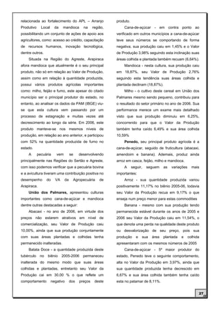 relacionada ao fortalecimento do APL – Arranjo                produto.
Produtivo     Local      da   mandioca       na     região,       Cana-de-açúcar       -     em contra   ponto     ao
possibilitando um conjunto de ações de apoio aos              verificado em outros municípios a cana-de-açúcar
agricultores, como: acesso ao crédito, capacitação            teve seus números se comportando de forma
de recursos humanos, inovação tecnológica,                    negativa, sua produção caiu em 1,45% e o Valor
dentre outros.                                                de Produção 3,98% seguindo esta inclinação suas
    Situada na Região do Agreste, Arapiraca                   áreas colhida e plantada também recuam (6,64%).
afora mandioca que atualmente é o seu principal                   Mandioca - nesta cultura, sua produção caiu
produto, não só em relação ao Valor de Produção,              em 18,87%, seu Valor de Produção 2,76%
assim como em relação à quantidade produzida,                 seguindo esta tendência suas áreas colhida e
possui vários produtos agrícolas importantes                  plantada declinam (18,87%).
como: milho, feijão e fumo, este apesar do citado                 Milho - o cultivo deste cereal em União dos
município ser o principal produtor do estado, no              Palmares mesmo sendo pequeno, contribuiu para
entanto, ao analisar os dados da PAM (IBGE) viu-              o resultado do setor primário no ano de 2006. Sua
se que esta cultura vem passando por um                       performance merece um exame mais detalhado
processo de estagnação e muitas vezes até                     visto que sua produção diminuiu em 6,25%,
decrescimento ao longo da série. Em 2006, este                concorrendo para que o Valor da Produção
produto manteve-se nos mesmos níveis de                       também tenha caído 6,49% e sua área colhida
produção, em relação ao ano anterior, e participou            10,59%
com 52% na quantidade produzida de fumo no                        Penedo, seu principal produto agrícola é a
estado.                                                       cana-de-açúcar, seguido de fruticultura (abacaxi,
    A       pecuária      vem        se    desenvolvendo      amendoim e banana). Ademais, produz ainda
principalmente nas Regiões do Sertão e Agreste,               arroz em casca, feijão, milho e mandioca.
com isso podemos verificar que a pecuária bovina                  A      seguir,   seguem     as   variações     mais
e a avicultura tiveram uma contribuição positiva no           importantes:
desempenho        do     VA     da     Agropecuária     de        Arroz - sua quantidade produzida variou
Arapiraca.                                                    positivamente 11,17% no biênio 2005-06, todavia
    União dos Palmares, apresentou culturas                   seu Valor da Produção recua em 9,17% o que
importantes como cana-de-açúcar e mandioca                    enseja num preço menor para estas commodities
dentre outras destacadas a seguir:                                Banana - mesmo com sua produção tendo
    Abacaxi - no ano de 2006, em virtude dos                  permanecida estável durante os anos de 2005 e
preços não estarem atrativos em nível de                      2006 seu Valor da Produção caiu em 11,54%, o
comercialização, seu Valor de Produção caiu                   que denota uma perda na qualidade deste produto
10,00%, ainda que sua produção conjuntamente                  ou desvalorização de seu preço, pois sua
com suas áreas plantadas e colhidas tenha                     produção      e   sua   área    plantada   e     colhida
permanecido inalteradas.                                      apresentaram com os mesmos números de 2005
    Batata Doce - a quantidade produzida deste                    Cana-de-açúcar - 5º maior produtor do
tubérculo    no   biênio      2005-2006      permaneceu       estado, Penedo teve o seguinte comportamento,
inalterada do mesmo modo que suas áreas                       alta no Valor da Produção em 3,97%, ainda que
colhidas e plantadas, entretanto seu Valor da                 sua quantidade produzida tenha decrescido em
Produção cai em 30,00 % o que reflete um                      6,67% e sua área colhida também tenha caído
comportamento          negativo      dos   preços    deste    esta no patamar de 8,11%.


                                                                                                                     27
 
