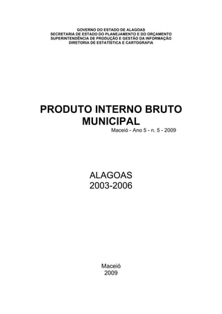 GOVERNO DO ESTADO DE ALAGOAS
 SECRETARIA DE ESTADO DO PLANEJAMENTO E DO ORÇAMENTO
 SUPERINTENDÊNCIA DE PRODUÇÃO E GESTÃO DA INFORMAÇÃO
         DIRETORIA DE ESTATÍSTICA E CARTOGRAFIA




PRODUTO INTERNO BRUTO
      MUNICIPAL
                          Maceió - Ano 5 - n. 5 - 2009




                 ALAGOAS
                 2003-2006




                      Maceió
                       2009
 