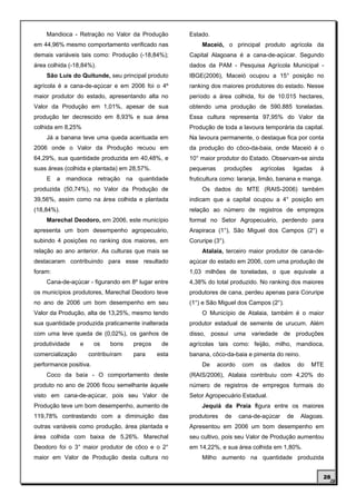 Mandioca - Retração no Valor da Produção              Estado.
em 44,96% mesmo comportamento verificado nas                  Maceió, o principal produto agrícola da
demais variáveis tais como: Produção (-18,84%);           Capital Alagoana é a cana-de-açúcar. Segundo
área colhida (-18,84%).                                   dados da PAM - Pesquisa Agrícola Municipal -
    São Luis do Quitunde, seu principal produto           IBGE(2006), Maceió ocupou a 15° posição no
agrícola é a cana-de-açúcar e em 2006 foi o 4º            ranking dos maiores produtores do estado. Nesse
maior produtor do estado, apresentando alta no            período a área colhida, foi de 10.015 hectares,
Valor da Produção em 1,01%, apesar de sua                 obtendo uma produção de 590.885 toneladas.
produção ter decrescido em 8,93% e sua área               Essa cultura representa 97,95% do Valor da
colhida em 8,25%                                          Produção de toda a lavoura temporária da capital.
    Já a banana teve uma queda acentuada em               Na lavoura permanente, o destaque fica por conta
2006 onde o Valor da Produção recuou em                   da produção do côco-da-baia, onde Maceió é o
64,29%, sua quantidade produzida em 40,48%, e             10° maior produtor do Estado. Observam-se ainda
suas áreas (colhida e plantada) em 28,57%.                pequenas     produções     agrícolas    ligadas    à
    E    a   mandioca     retração   na    quantidade     fruticultura como: laranja, limão, banana e manga.
produzida (50,74%), no Valor da Produção de                   Os dados do MTE (RAIS-2006) também
39,56%, assim como na área colhida e plantada             indicam que a capital ocupou a 4° posição em
(18,84%).                                                 relação ao número de registros de empregos
    Marechal Deodoro, em 2006, este município             formal no Setor Agropecuário, perdendo para
apresenta um bom desempenho agropecuário,                 Arapiraca (1°), São Miguel dos Campos (2°) e
subindo 4 posições no ranking dos maiores, em             Coruripe (3°).
relação ao ano anterior. As culturas que mais se              Atalaia, terceiro maior produtor de cana-de-
destacaram contribuindo para esse resultado               açúcar do estado em 2006, com uma produção de
foram:                                                    1,03 milhões de toneladas, o que equivale a
    Cana-de-açúcar - figurando em 8º lugar entre          4,38% do total produzido. No ranking dos maiores
os municípios produtores, Marechal Deodoro teve           produtores de cana, perdeu apenas para Coruripe
no ano de 2006 um bom desempenho em seu                   (1°) e São Miguel dos Campos (2°).
Valor da Produção, alta de 13,25%, mesmo tendo                O Município de Atalaia, também é o maior
sua quantidade produzida praticamente inalterada          produtor estadual de semente de urucum. Além
com uma leve queda de (0,02%), os ganhos de               disso, possui uma variedade de produções
produtividade     e     os    bons        preços    de    agrícolas tais como: feijão, milho, mandioca,
comercialização       contribuíram        para     esta   banana, côco-da-baia e pimenta do reino.
performance positiva.                                         De     acordo    com   os   dados       do   MTE
    Coco da baía - O comportamento deste                  (RAIS/2006), Atalaia contribuiu com 4,20% do
produto no ano de 2006 ficou semelhante àquele            número de registros de empregos formais do
visto em cana-de-açúcar, pois seu Valor de                Setor Agropecuário Estadual.
Produção teve um bom desempenho, aumento de                   Jequiá da Praia figura entre os maiores
119,78% contrastando com a diminuição das                 produtores   de     cana-de-açúcar     de   Alagoas.
outras variáveis como produção, área plantada e           Apresentou em 2006 um bom desempenho em
área colhida com baixa de 5,26%. Marechal                 seu cultivo, pois seu Valor de Produção aumentou
Deodoro foi o 3° maior produtor de côco e o 2°            em 14,22%, e sua área colhida em 1,80%.
maior em Valor de Produção desta cultura no                   Milho aumento na quantidade produzida


                                                                                                               28
 