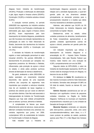 Alagoas     foram:     Indústria    de       transformação       transformação Alagoana apresenta uma inter-
(44,64%); Produção e distribuição de eletricidade                relação com a atividade Agropecuária, a qual tem
e gás, água, esgoto e limpeza urbana (29,64%);                   grande       parte    de     seu   dinamismo         atrelado
Construção (19,26%) e Indústria extrativa mineral                principalmente ao demandar produtos para o
(6,45%).                                                         processamento industrial e à medida que oferta
    A evolução nominal positiva, no período                      insumos necessários à atividade supracitada.
2006/2005 dos segmentos da Indústria extrativa                           Ademais, vale salientar que 34,24% do VA
mineral (48,03%) e da Produção e distribuição de                 (Valor Adicionado) da Indústria Alagoana está
eletricidade, gás, água, esgoto e limpeza urbana                 concentrado na Capital - Maceió.
(26,18%),     foram       responsáveis            pelo    bom            Destacam-se,       ainda   no     estado,      várias
desempenho da Indústria Alagoana, possibilitando                 unidades produtoras de alimentos, beneficiamento
que não houvesse uma redução representativa na                   de frutas (cooperativas agropecuárias) e as
participação do setor no Valor Adicionado do                     grandes      unidades       agroindustriais     (usinas    de
Estado, decorrente dos decréscimos da Indústria                  açúcar e álcool), presentes em grande parte dos
de transformação (0,45%) e Construção civil                      municípios.
(10,13%).                                                                Um   indicador      importante    que    reforça   o
    A atividade da Indústria de transformação                    desempenho           da    Indústria     Alagoana      é    a
registra a maior participação percentual no setor                arrecadação do IPI – Imposto Sobre Produtos
Industrial (44,64%). No período 2005-2006, o                     Industrializados, feito pela Receita Federal que
decrescimento foi provocado por variações nos                    mostrou neste mesmo ano uma evolução de
segmentos produtivos de Alimentos e Bebidas,                     4,30%, comparativamente com ano de 2005.
influenciados, pela produção de açúcar e álcool                          Segundo dados do MTE-(RAIS), o setor de
no estado, e ainda pelos produtos químicos                       Indústria de transformação representou 30,07% do
através da fabricação de resinas e elastômeros.                  número total de empregos formais em Alagoas, no
    No geral, analisando a série 2003-2006, os                   decorrer do ano de 2006.
dados      assinalam    um    crescimento           industrial           Em destaque na tabela 10, visualizamos os
decorrente,    não     apenas      de       uma     expansão     dez maiores municípios conforme Valor Adicionado
uniforme dos conjuntos de segmentos mais                         da Indústria. Somados eles abrangem 81,86% do
importantes que compõem a estrutura industrial,                  VA total do estado, ficando os demais 92, com
mas de um resultante de taxas negativas e                        18,14%.
positivas dos setores que por vezes se alternam                          Delmiro Gouveia caracteriza-se por ser um
nos períodos distintos. Este fato está associado à               Município com significativo número de pequenas
heterogeneidade da Indústria de Transformação                    unidades      industriais     na   Região       do    Sertão
Alagoana que hoje está voltada principalmente                    Alagoano. Verifica-se no município um importante
para os setores: químicos, alimentos e bebidas.                  empreendimento industrial que é uma Unidade de
     A complexidade de fatores que atuam                         Geração de Energia da CHESF.
diferentemente sobre tal estrutura, nesse período,                       Marechal Deodoro contempla um relevante
alternam condições favoráveis e/ou adversas nos                  pólo cloro-químico, possuindo, ainda, uma usina
variados    segmentos      que     juntos,        em     2006,   sucroalcooleira/termelétrica, além disso, é o 3°
contemplaram 84% da subatividade de Indústria                    maior produtor de petróleo do estado, perdendo
de Transformação no Estado de Alagoas.                           apenas para Pilar (1°) e São Miguel dos Campos
    Vale      ressaltar      que        a    Indústria      de   (2°).


                                                                                                                             31
 
