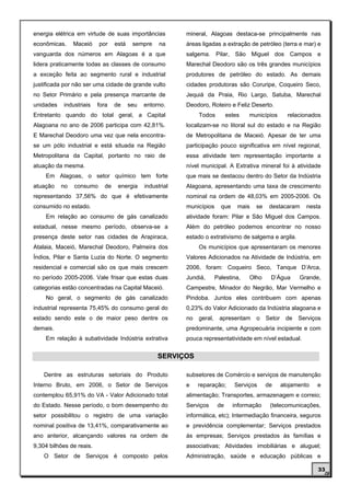 energia elétrica em virtude de suas importâncias           mineral, Alagoas destaca-se principalmente nas
econômicas.     Maceió    por    está    sempre     na     áreas ligadas a extração de petróleo (terra e mar) e
vanguarda dos números em Alagoas é a que                   salgema. Pilar, São Miguel dos Campos e
lidera praticamente todas as classes de consumo            Marechal Deodoro são os três grandes municípios
a exceção feita ao segmento rural e industrial             produtores de petróleo do estado. As demais
justificada por não ser uma cidade de grande vulto         cidades produtoras são Coruripe, Coqueiro Seco,
no Setor Primário e pela presença marcante de              Jequiá da Praia, Rio Largo, Satuba, Marechal
unidades   industriais    fora   de     seu   entorno.     Deodoro, Roteiro e Feliz Deserto.
Entretanto quando do total geral, a Capital                     Todos          estes   municípios        relacionados
Alagoana no ano de 2006 participa com 42,81%.              localizam-se no litoral sul do estado e na Região
E Marechal Deodoro uma vez que nela encontra-              de Metropolitana de Maceió. Apesar de ter uma
se um pólo industrial e está situada na Região             participação pouco significativa em nível regional,
Metropolitana da Capital, portanto no raio de              essa atividade tem representação importante a
atuação da mesma.                                          nível municipal. A Extrativa mineral foi à atividade
    Em Alagoas, o setor químico tem forte                  que mais se destacou dentro do Setor da Indústria
atuação    no   consumo     de    energia     industrial   Alagoana, apresentando uma taxa de crescimento
representando 37,56% do que é efetivamente                 nominal na ordem de 48,03% em 2005-2006. Os
consumido no estado.                                       municípios      que     mais   se    destacaram      nesta
    Em relação ao consumo de gás canalizado                atividade foram: Pilar e São Miguel dos Campos.
estadual, nesse mesmo período, observa-se a                Além do petróleo podemos encontrar no nosso
presença deste setor nas cidades de Arapiraca,             estado o extrativismo de salgema e argila.
Atalaia, Maceió, Marechal Deodoro, Palmeira dos                 Os municípios que apresentaram os menores
Índios, Pilar e Santa Luzia do Norte. O segmento           Valores Adicionados na Atividade de Indústria, em
residencial e comercial são os que mais crescem            2006, foram: Coqueiro Seco, Tanque D’Arca,
no período 2005-2006. Vale frisar que estas duas           Jundiá,       Palestina,    Olho     D’Água       Grande,
categorias estão concentradas na Capital Maceió.           Campestre, Minador do Negrão, Mar Vermelho e
    No geral, o segmento de gás canalizado                 Pindoba. Juntos eles contribuem com apenas
industrial representa 75,45% do consumo geral do           0,23% do Valor Adicionado da Indústria alagoana e
estado sendo este o de maior peso dentre os                no   geral,    apresentam      o    Setor    de   Serviços
demais.                                                    predominante, uma Agropecuária incipiente e com
    Em relação à subatividade Indústria extrativa          pouca representatividade em nível estadual.


                                                   SERVIÇOS

    Dentre as estruturas setoriais do Produto              subsetores de Comércio e serviços de manutenção
Interno Bruto, em 2006, o Setor de Serviços                e    reparação;        Serviços     de      alojamento   e
contemplou 65,91% do VA - Valor Adicionado total           alimentação; Transportes, armazenagem e correio;
do Estado. Nesse período, o bom desempenho do              Serviços       de     informação     (telecomunicações,
setor possibilitou o registro de uma variação              informática, etc); Intermediação financeira, seguros
nominal positiva de 13,41%, comparativamente ao            e previdência complementar; Serviços prestados
ano anterior, alcançando valores na ordem de               às empresas; Serviços prestados às famílias e
9,304 bilhões de reais.                                    associativas; Atividades imobiliárias e aluguel;
    O Setor de Serviços é composto pelos                   Administração, saúde e educação públicas e

                                                                                                                    33
 