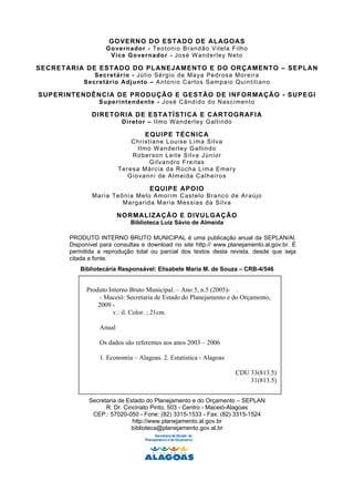 GOVERNO DO ESTADO DE ALAGOAS
                    G o ve rn ado r - Teo tonio Bra ndã o Vilela F ilho
                      V i c e Go ve r na do r - Jos é Wander ley N e to

SECRETARIA DE ESTADO DO PLANEJAMENTO E DO ORÇAMENTO – SEPLAN
               Se cre tár io - Jú lio Sé rg io de Ma ya Pedros a More ir a
            Secretário Adjunto – A n to n io C a r l os S am pa io Qu in t il ia no

SUPERINTENDÊNCIA DE PRODUÇÃO E GESTÃO DE INFORMAÇÃO - SUPEGI
                 Su pe r int en de nte - J os é C ân di do do N as c im en t o

               DIRETORIA DE ESTATÍSTICA E CARTOGRAFIA
                           D i ret or – Ilmo Wan derle y G allindo

                                     EQUIPE TÉCNICA
                                C h r is t ia ne L ou is e L i ma S i l va
                                   I l m o W an de r l e y Ga l lin do
                                R o bers on L ei t e Si l va J ú ni or
                                          G ilvan dro F re i tas
                          T er es a M ár c ia d a R oc h a L im a Em er y
                              G io vann i de Almeida Ca lh eiros

                                       EQUIPE APOIO
               M ar ia Teô ni a Me lo Amo r i m C as tel o Bra nc o d e Araú jo
                          M ar g ar ida M ar ia Mes s ias d a Si lva

                          NORMALIZAÇÃO E DIVULGAÇÃO
                               Biblioteca Luiz Sávio de Almeida

       PRODUTO INTERNO BRUTO MUNICIPAL é uma publicação anual da SEPLAN/Al.
       Disponível para consultas e download no site http:// www.planejamento.al.gov.br. É
       permitida a reprodução total ou parcial dos textos desta revista, desde que seja
                             Biblioteca Luiz Sávio de Almeida
       citada a fonte.
          Bibliotecária Responsável: Elisabete Maria M. de Souza – CRB-4/546


             Produto Interno Bruto Municipal. – Ano 5, n.5 (2005)- .
                  - Maceió: Secretaria de Estado do Planejamento e do Orçamento,
                 2009 -
                       v.: il. Color. ; 21cm.

                  Anual

                  Os dados são referentes aos anos 2003 – 2006

                  1. Economia – Alagoas. 2. Estatística - Alagoas

                                                                         CDU 33(813.5)
                                                                             31(813.5)


              Secretaria de Estado do Planejamento e do Orçamento – SEPLAN
                    R. Dr. Cincinato Pinto, 503 - Centro - Maceió-Alagoas
               CEP.: 57020-050 - Fone: (82) 3315-1533 - Fax: (82) 3315-1524
                              http://www.planejamento.al.gov.br
                              biblioteca@planejamento.gov.al.br
                                           Secretaria de Estado do
                                     Planejamento e do Orçamento
 