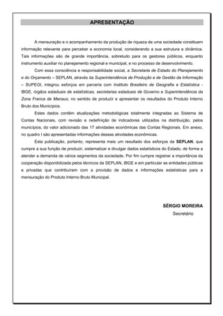 APRESENTAÇÃO


       A mensuração e o acompanhamento da produção de riqueza de uma sociedade constituem
informação relevante para perceber a economia local, considerando a sua estrutura e dinâmica.
Tais informações são de grande importância, sobretudo para os gestores públicos, enquanto
instrumento auxiliar no planejamento regional e municipal, e no processo de desenvolvimento.
       Com essa consciência e responsabilidade social, a Secretaria de Estado do Planejamento
e do Orçamento – SEPLAN, através da Superintendência de Produção e de Gestão da Informação
– SUPEGI, integrou esforços em parceria com Instituto Brasileiro de Geografia e Estatística -
IBGE, órgãos estaduais de estatísticas, secretarias estaduais de Governo e Superintendência da
Zona Franca de Manaus, no sentido de produzir e apresentar os resultados do Produto Interno
Bruto dos Municípios.
       Estes dados contêm atualizações metodológicas totalmente integradas ao Sistema de
Contas Nacionais, com revisão e redefinição de indicadores utilizados na distribuição, pelos
municípios, do valor adicionado das 17 atividades econômicas das Contas Regionais. Em anexo,
no quadro I são apresentadas informações dessas atividades econômicas.
       Esta publicação, portanto, representa mais um resultado dos esforços da SEPLAN, que
cumpre a sua função de produzir, sistematizar e divulgar dados estatísticos do Estado, de forma a
atender a demanda de vários segmentos da sociedade. Por fim cumpre registrar a importância da
cooperação disponibilizada pelos técnicos da SEPLAN, IBGE e em particular as entidades públicas
e privadas que contribuíram com a provisão de dados e informações estatísticas para a
mensuração do Produto Interno Bruto Municipal.




                                                                           SÉRGIO MOREIRA
                                                                                Secretário
 
