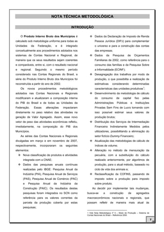 NOTA TÉCNICA METODOLÓGICA

                                                     INTRODUÇÃO

    O Produto Interno Bruto dos Municípios é                       Dados da Declaração de Imposto de Renda
calculado sob metodologia uniforme para todas as                   Pessoa Jurídica (DIPJ) para complementar
Unidades      da    Federação,       e   é      integrado          o universo e para a construção das contas
conceitualmente aos procedimentos adotados nos                     das empresas;
sistemas de Contas Nacional e Regional, de                         Dados       da     Pesquisa      de     Orçamentos
maneira que os seus resultados sejam coerentes                     Familiares de 2002, como referência para o
e comparáveis, entre si, com o resultado nacional                  consumo das famílias e da Pesquisa Sobre
e   regional.      Seguindo     o    mesmo       período           a Informalidade (ECINF);
considerado nas Contas Regionais do Brasil, a                      Desagregação dos trabalhos por modo de
série do Produto Interno Bruto dos Municípios foi                  produção, o que possibilita a realização de
reconstruída a partir do ano de 2002.                              estimativas       considerando         determinadas
                                                                                                          1
    Os     novos     procedimentos       metodológicos             características das unidades produtivas ;
adotados nas Contas Nacionais e Regionais                          Desenvolvimento da metodologia de cálculo
modificaram e atualizaram a composição interna                     do    consumo         de    capital     fixo   pelas
do PIB do Brasil e de todas as Unidades da                         Administrações        Públicas     e     Instituições
Federação.      Essas     alterações          impactaram           Privadas Sem Fins de Lucro tornando com
diretamente no peso relativo das atividades na                     isso possível estimar seus valores de
geração de Valor Agregado. Assim, esse novo                        produção brutos;
vetor de peso das atividades econômicas refletiu,                  Distribuição dos Serviços de Intermediação
imediatamente, na composição do PIB dos                            Financeira Indiretamente Medidos pelos
Municípios.                                                        utilizadores, possibilitando a eliminação do
    As séries das Contas Nacionais e Regionais                     setor fictício Dummy Financeiro;
divulgadas em março e em novembro de 2007,                         Atualização das metodologias de cálculo de
respectivamente,      incorporaram       os    seguintes           índices de volume;
elementos:                                                         Alteração no método de mensuração da
      Nova classificação de produtos e atividades                  pecuária, com a substituição do cálculo
      integrada com a CNAE;                                        realizado anteriormente, por algoritmos de
      Dados das pesquisas anuais contínuas                         produção, para o atual método, baseado no
      realizadas pelo IBGE: Pesquisa Anual da                      ciclo de vida dos animais e;
      Indústria (PIA), Pesquisa Anual de Serviços                  Reclassificação da COFINS, passando de
      (PAS), Pesquisa Anual de Comércio (PAC)                      imposto sobre a produção para imposto
      e    Pesquisa     Anual       da   Indústria    da           sobre produto.
      Construção (PAIC). Os resultados destas                   Ao decidir por implementar tais mudanças,
      pesquisas foram integrados no SCN como                busca-se       a        construção      de      agregados
      referência para os valores correntes da               macroeconômicos nacionais e regionais, que
      parcela da produção coberta por estas                 possam      refletir    de   maneira    mais     atual    às
      pesquisas;
                                                            1 Vide Nota Metodológica nº 5 – Modo de Produção – Sistema de
                                                            Contas Nacionais do Brasil – Referência 2000.

                                                                                                                            7
 