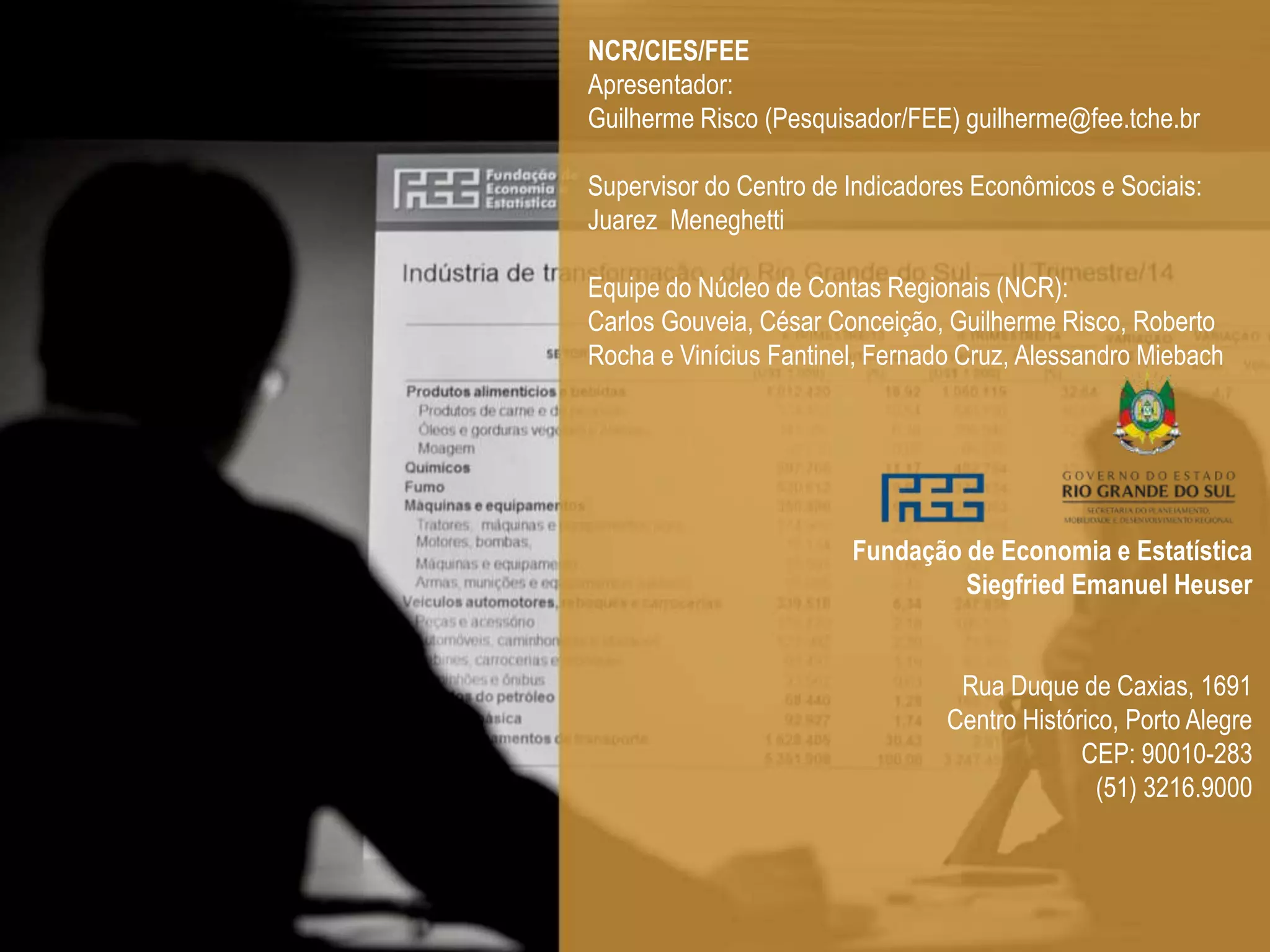 NCR/CIES/FEE
Apresentador:
Guilherme Risco (Pesquisador/FEE) guilherme@fee.tche.br
Supervisor do Centro de Indicadores Econômicos e Sociais:
Juarez Meneghetti
Equipe do Núcleo de Contas Regionais (NCR):
Carlos Gouveia, César Conceição, Guilherme Risco, Roberto
Rocha e Vinícius Fantinel, Fernado Cruz, Alessandro Miebach
Fundação de Economia e Estatística
Siegfried Emanuel Heuser
Rua Duque de Caxias, 1691
Centro Histórico, Porto Alegre
CEP: 90010-283
(51) 3216.9000
 