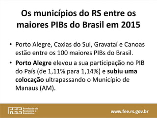 Os municípios do RS entre os
maiores PIBs do Brasil em 2015
• Porto Alegre, Caxias do Sul, Gravataí e Canoas
estão entre os 100 maiores PIBs do Brasil.
• Porto Alegre elevou a sua participação no PIB
do País (de 1,11% para 1,14%) e subiu uma
colocação ultrapassando o Município de
Manaus (AM).
 