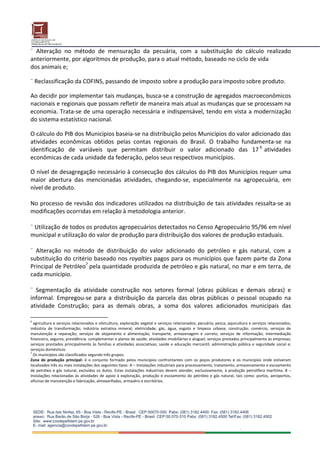 ¨  Alteração  no  método  de  mensuração  da  pecuária,  com  a  substituição  do  cálculo  realizado  
anteriormente, por algoritmos de produção, para o atual método, baseado no ciclo de vida 
dos animais e; 
 
¨ Reclassificação da COFINS, passando de imposto sobre a produção para imposto sobre produto.  
 
Ao decidir por implementar tais mudanças, busca‐se a construção de agregados macroeconômicos 
nacionais e regionais que possam refletir de maneira mais atual as mudanças que se processam na 
economia. Trata‐se de uma operação necessária e indispensável, tendo em vista a modernização 
do sistema estatístico nacional. 
 
O cálculo do PIB dos Municípios baseia‐se na distribuição pelos Municípios do valor adicionado das 
atividades  econômicas  obtidos  pelas  contas  regionais  do  Brasil.  O  trabalho  fundamenta‐se  na 
identificação  de  variáveis  que  permitam  distribuir  o  valor  adicionado  das  17 6  atividades 
econômicas de cada unidade da federação, pelos seus respectivos municípios.  
 
O nível de desagregação necessário à consecução dos cálculos do PIB dos Municípios requer uma 
maior  abertura  das  mencionadas  atividades,  chegando‐se,  especialmente  na  agropecuária,  em 
nível de produto.  
 
No processo de revisão dos indicadores utilizados na distribuição de tais atividades ressalta‐se as 
modificações ocorridas em relação à metodologia anterior. 
 
¨ Utilização de todos os produtos agropecuários detectados no Censo Agropecuário 95/96 em nível 
municipal e utilização do valor de produção para distribuição dos valores de produção estaduais. 
 
¨  Alteração  no  método  de  distribuição  do  valor  adicionado  do  petróleo  e  gás  natural,  com  a 
substituição do critério baseado nos royalties pagos para os municípios que fazem parte da Zona 
Principal de Petróleo7 pela quantidade produzida de petróleo e gás natural, no mar e em terra, de 
cada município. 
 
¨  Segmentação  da  atividade  construção  nos  setores  formal  (obras  públicas  e  demais  obras)  e 
informal.  Empregou‐se  para  a  distribuição  da  parcela  das  obras  públicas  o  pessoal  ocupado  na 
atividade  Construção;  para  as  demais  obras,  a  soma  dos  valores  adicionados  municipais  das 

6
  agricultura e serviços relacionados e silvicultura, exploração vegetal e serviços relacionados; pecuária; pesca, aquicultura e serviços relacionados; 
indústria  de  transformação;  indústria  extrativa  mineral;  eletricidade,  gás,  água,  esgoto  e  limpeza  urbana;  construção;  comércio,  serviços  de 
manutenção  e  reparação;  serviços  de  alojamento  e  alimentação;  transporte,  armazenagem  e  correio;  serviços  de  informação;  intermediação 
financeira, seguros, previdência. complementar e planos de saúde; atividades imobiliárias e aluguel; serviços prestados principalmente às empresas; 
serviços  prestados  principalmente  às  famílias  e  atividades  associativas;  saúde  e  educação  mercantil;  administração  pública  e  seguridade  social  e; 
serviços domésticos 
7
  Os municípios são classificados segundo três grupos: 
Zona  de  produção  principal:  é  o  conjunto  formado  pelos  municípios  confrontantes  com  os  poços  produtores  e  os  municípios  onde  estiveram 
localizados três ou mais instalações dos seguintes tipos: A – Instalações industriais para processamento, tratamento, armazenamento e escoamento 
de  petróleo  e  gás  natural,  excluídos  os  dutos.  Estas  instalações  industriais  devem  atender,  exclusivamente,  à  produção  petrolífera  marítima.  B  – 
Instalações  relacionadas  às  atividades  de  apoio  à  exploração,  produção  e  escoamento  do  petróleo  e  gás  natural,  tais  como:  portos,  aeroportos, 
oficinas de manutenção e fabricação, almoxarifados, armazéns e escritórios. 
 
 