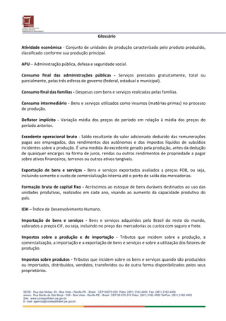 Glossário 
 
Atividade econômica ‐ Conjunto de unidades de produção caracterizado pelo produto produzido, 
classificado conforme sua produção principal. 
 
APU – Administração pública, defesa e seguridade social. 
 
Consumo  final  das  administrações  públicas  ‐  Serviços  prestados  gratuitamente,  total  ou 
parcialmente, pelas três esferas de governo (federal, estadual e municipal). 
 
Consumo final das famílias ‐ Despesas com bens e serviços realizadas pelas famílias. 
 
Consumo intermediário ‐ Bens e serviços utilizados como insumos (matérias‐primas) no processo 
de produção. 
 
Deflator  implícito  ‐  Variação  média  dos  preços  do  período  em  relação  à  média  dos  preços  do 
período anterior. 
 
Excedente  operacional  bruto  ‐ Saldo resultante do valor adicionado deduzido das remunerações 
pagas  aos  empregados,  dos  rendimentos  dos  autônomos  e  dos  impostos  líquidos  de  subsídios 
incidentes sobre a produção. É uma medida do excedente gerado pela produção, antes da dedução 
de quaisquer encargos na forma de juros, rendas ou outros rendimentos de propriedade a pagar 
sobre ativos financeiros, terrenos ou outros ativos tangíveis. 
 
Exportação  de  bens  e  serviços  ‐  Bens  e  serviços  exportados  avaliados  a  preços  FOB,  ou  seja, 
incluindo somente o custo de comercialização interna até o porto de saída das mercadorias. 
 
Formação bruta de capital fixo ‐ Acréscimos ao estoque de bens duráveis destinados ao uso das 
unidades  produtivas,  realizados  em  cada  ano,  visando  ao  aumento  da  capacidade  produtiva  do 
país. 
 
IDH – Índice de Desenvolvimento Humano. 
 
Importação  de  bens  e  serviços  ‐  Bens  e  serviços  adquiridos  pelo  Brasil  do  resto  do  mundo, 
valorados a preços CIF, ou seja, incluindo no preço das mercadorias os custos com seguro e frete. 
 
Impostos  sobre  a  produção  e  de  importação  ‐  Tributos  que  incidem  sobre  a  produção,  a 
comercialização, a importação e a exportação de bens e serviços e sobre a utilização dos fatores de 
produção. 
 
Impostos sobre produtos ‐ Tributos que incidem sobre os bens e serviços quando são produzidos 
ou importados, distribuídos, vendidos, transferidos ou de outra forma disponibilizados pelos seus 
proprietários. 
 