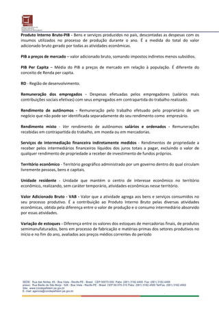 Produto Interno Bruto‐PIB ‐ Bens e serviços produzidos no país, descontadas as despesas com os 
insumos  utilizados  no  processo  de  produção  durante  o  ano.  É  a  medida  do  total  do  valor 
adicionado bruto gerado por todas as atividades econômicas. 
 
PIB a preços de mercado – valor adicionado bruto, somando impostos indiretos menos subsídios. 
 
PIB  Per  Capita  –  Média  do  PIB  a  preços  de  mercado  em  relação  à  população.  É  diferente  do 
conceito de Renda per capita. 
 
RD ‐ Região de desenvolvimento. 
 
Remuneração  dos  empregados  ‐  Despesas  efetuadas  pelos  empregadores  (salários  mais 
contribuições sociais efetivas) com seus empregados em contrapartida do trabalho realizado. 
 
Rendimento  de  autônomos  ‐  Remuneração  pelo  trabalho  efetuado  pelo  proprietário  de  um 
negócio que não pode ser identificada separadamente do seu rendimento como  empresário. 
 
Rendimento  misto  ‐  Ver  rendimento  de  autônomos  salários  e  ordenados  ‐  Remunerações 
recebidas em contrapartida do trabalho, em moeda ou em mercadorias. 
 
Serviços  de  intermediação  financeira  indiretamente  medidos  ‐  Rendimentos  de  propriedade  a 
receber  pelos  intermediários  financeiros  líquidos  dos  juros  totais  a  pagar,  excluindo  o  valor  de 
qualquer rendimento de propriedade a receber de investimento de fundos próprios. 
 
Território econômico ‐ Território geográfico administrado por um governo dentro do qual circulam 
livremente pessoas, bens e capitais. 
 
Unidade  residente  ‐  Unidade  que  mantém  o  centro  de  interesse  econômico  no  território 
econômico, realizando, sem caráter temporário, atividades econômicas nesse território. 
 
Valor Adicionado Bruto ‐ VAB ‐ Valor que a atividade agrega aos bens e serviços consumidos no 
seu  processo  produtivo.  É  a  contribuição  ao  Produto  Interno  Bruto  pelas  diversas  atividades 
econômicas, obtida pela diferença entre o valor de produção e o consumo intermediário absorvido 
por essas atividades. 
 
Variação de estoques ‐ Diferença entre os valores dos estoques de mercadorias finais, de produtos 
semimanufaturados, bens em processo de fabricação e matérias‐primas dos setores produtivos no 
início e no fim do ano, avaliados aos preços médios correntes do período  
 