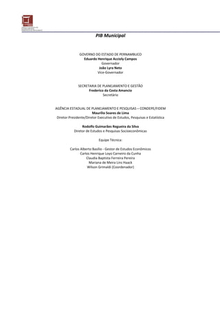 PIB Municipal 
 
 
                                           
                     GOVERNO DO ESTADO DE PERNAMBUCO 
                       Eduardo Henrique Accioly Campos 
                                    Governador 
                                  João Lyra Neto 
                                 Vice‐Governador 
                                           
                                           
                    SECRETARIA DE PLANEJAMENTO E GESTÃO 
                           Frederico da Costa Amancio 
                                     Secretário 
                                           
                                           
    AGÊNCIA ESTADUAL DE PLANEJAMENTO E PESQUISAS – CONDEPE/FIDEM 
                             Maurílio Soares de Lima 
     Diretor Presidente/Diretor Executivo de Estudos, Pesquisas e Estatística 
                                           
                      Rodolfo Guimarães Regueira da Silva 
                 Diretor de Estudos e Pesquisas Socioeconômicas 
                                           
                                  Equipe Técnica: 
                                           
              Carlos Alberto Basílio ‐ Gestor de Estudos Econômicos 
                     Carlos Henrique Loyo Carneiro da Cunha 
                         Claudia Baptista Ferreira Pereira 
                           Mariana de Meira Lins Haack 
                          Wilson Grimaldi (Coordenador) 
                                           
 
                 
 