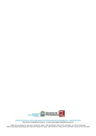 SECRETARIA
                                                                Governo de
                                   DE PLANEJAMENTO              Pernambuco             CONDEPE
                                           E GESTÃO                                       FIDEM




              AGÊNCIA ESTADUAL DE PLANEJAMENTO E PESQUISAS DE PERNAMBUCO- CONDEPE/FIDEM
                      http://www.condepefidem.pe.gov.br E-mail: agencia@condepefidem.pe.gov.br

     SEDE -Rua das Ninfas, 65 - Boa Vista - Recife/ PE - Brasil CEP: 50.070-050 Pabx: (0**81) 3182.4400 Fax: (0**81) 3182.4406
ANEXO -Rua Barão de São Borja, 526 - Boa Vista - Recife/ PE - Brasil CEP: 50.070-310 Pabx: (0**81) 3182.4502 Tel/Fax: (0**81) 3182.4502
 