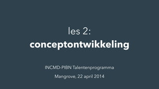 les 2:
conceptontwikkeling
INCMD-PIBN Talentenprogramma
Mangrove, 22 april 2014
 