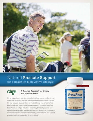 Natural Prostate Support
for a Healthier, More Active Lifestyle
                                                                               NOW WITH SELENIUM




                      A Targeted Approach for Urinary
                      and Prostate Health

It’s no bigger than a walnut and weighs less than one ounce, but for men
around the globe, it’s critical to helping maintain normal urinary function.
It’s your prostate gland, and one of the best things you can do to help
keep it healthy is to rely on the natural strength of ProstAvan every day.
Each ProstAvan softgel includes a proprietary blend of lycopene, saw
palmetto berry, pumpkin seed extract, selenium, and zinc in the research-
recommended amounts to maintain healthy urinary function and support
prostate health so you can live life to the fullest.*
 