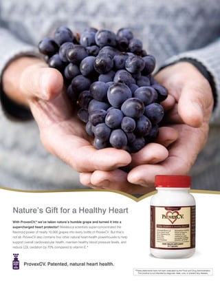 Nature’s Gift for a Healthy Heart
With ProvexCV,® we’ve taken nature’s humble grape and turned it into a
supercharged heart protector! Melaleuca scientists super-concentrated the
flavonoid power of nearly 10,000 grapes into every bottle of ProvexCV. But that’s
not all, ProvexCV also contains four other natural heart-health powerhouses to help
support overall cardiovascular health, maintain healthy blood pressure levels, and
reduce LDL oxidation by 70% compared to vitamin E.*




        ProvexCV. Patented, natural heart health.
                                                                                      *These statements have not been evaluated by the Food and Drug Administration.
                                                                                         This product is not intended to diagnose, treat, cure, or prevent any disease.
 