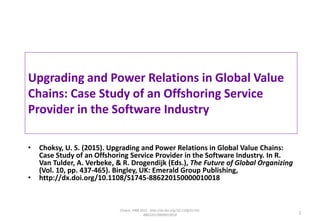 Upgrading and Power Relations in Global Value
Chains: Case Study of an Offshoring Service
Provider in the Software Industry
• Choksy, U. S. (2015). Upgrading and Power Relations in Global Value Chains:
Case Study of an Offshoring Service Provider in the Software Industry. In R.
Van Tulder, A. Verbeke, & R. Drogendijk (Eds.), The Future of Global Organizing
(Vol. 10, pp. 437-465). Bingley, UK: Emerald Group Publishing,
• http://dx.doi.org/10.1108/S1745-886220150000010018
Choksy. PIBR 2015 - http://dx.doi.org/10.1108/S1745-
886220150000010018 1
 