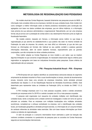 SEPLAN                                                        Produto Interno Bruto de Alagoas - 2008




                  METODOLOGIA DE REGIONALIZAÇÃO DAS PESQUISAS

        No modelo atual das Contas Regionais, baseado fortemente nas pesquisas anuais do IBGE, a
informação mais completa refere-se às empresas e também às suas unidades locais. Este modelo tem
como vantagem a melhor informação sobre os fatores produtivos necessários para construção dos
agregados com base nos dados contábeis das empresas, que em última instância, é a informação
mais próxima da sua estrutura administrativa e organizacional. Naturalmente, por ser uma empresa
formal, ela já convive com a prestação de contas sobre o seu desempenho financeiro junto ao órgão de
fiscalização fazendária.
        No modelo anterior, baseado em Censos, a informação servia melhor no que tange à
regionalização já que advinha do estabelecimento e que poderia não estar na mesma Unidade da
Federação da sede da empresa. No entanto, era mais difícil ao informante, já que ele teria que
fornecer as informações em formato não habitual ao seu padrão contábil e acabava gerando
informações distorcidas, além de serem bastante morosas, especialmente para as grandes
corporações, que são compostas de várias unidades produtivas.
        Para melhor adaptar as Contas Regionais ao novo modelo e, por saber, que se impõem
algumas limitações no que concerne à regionalização, foi necessário desenvolver alguns critérios para
regionalizar os agregados com base em indicadores fornecidos pelas pesquisas. Esses critérios de
regionalização são por pesquisa:


                                          PIA - Pesquisa Industrial Anual – PIA – Empresa


        A PIA-Empresa tem por objetivo identificar as características estruturais básicas do segmento
empresarial da atividade industrial no País e suas transformações no tempo, através de levantamentos
anuais, tomando como base uma amostra de empresas industriais, tendo atividade principal
classificada nas Seções C e D da Classificação Nacional de Atividades Econômicas (CNAE). Está
desenhada para representar todas as Unidades da Federação (UFs) na divisão da CNAE 1.0 (2
dígitos).
        A PIA investiga empresas com 5 ou mais pessoas ocupadas, sendo o estrato amostrado
composto por empresas entre 5 e 29 PO e o estrato completo com 30 ou mais pessoas ocupadas.
        A pesquisa está organizada num esquema de unidades múltiplas com identificação das
unidades locais, tendo a empresa como unidade central de investigação e núcleo em torno do qual se
articulam as unidades. Para as empresas com múltiplas localizações e/ou múltiplas atividades
econômicas, completam-se o enfoque centralizado na empresa, com a identificação das unidades
locais, por localização geográfica e atividade principal exercida, e a informação de um conjunto limitado
de variáveis referentes às atividades nelas exercidas. São com base nessas informações que foram
criados os métodos de regionalização.
        O valor da produção e o consumo intermediário foram estimados a partir da tradução das
variáveis contábeis constantes no questionário da pesquisa para os conceitos de Contas Nacionais
segundo as recomendações internacionais.


                                                 <9>
 