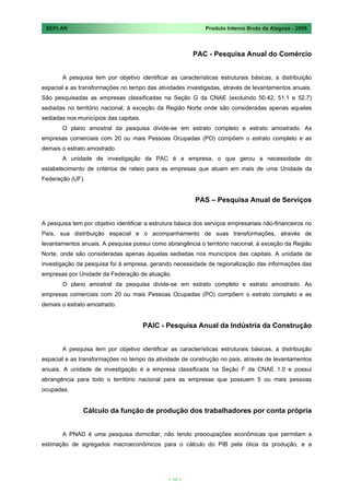SEPLAN                                                       Produto Interno Bruto de Alagoas - 2008



                                                         PAC - Pesquisa Anual do Comércio


       A pesquisa tem por objetivo identificar as características estruturais básicas, a distribuição
espacial e as transformações no tempo das atividades investigadas, através de levantamentos anuais.
São pesquisadas as empresas classificadas na Seção G da CNAE (excluindo 50.42, 51.1 e 52.7)
sediadas no território nacional, à exceção da Região Norte onde são consideradas apenas aquelas
sediadas nos municípios das capitais.
       O plano amostral da pesquisa divide-se em estrato completo e estrato amostrado. As
empresas comerciais com 20 ou mais Pessoas Ocupadas (PO) compõem o estrato completo e as
demais o estrato amostrado.
       A unidade de investigação da PAC é a empresa, o que gerou a necessidade do
estabelecimento de critérios de rateio para as empresas que atuam em mais de uma Unidade da
Federação (UF).


                                                          PAS – Pesquisa Anual de Serviços


A pesquisa tem por objetivo identificar a estrutura básica dos serviços empresariais não-financeiros no
País, sua distribuição espacial e o acompanhamento de suas transformações, através de
levantamentos anuais. A pesquisa possui como abrangência o território nacional, à exceção da Região
Norte, onde são consideradas apenas àquelas sediadas nos municípios das capitais. A unidade de
investigação da pesquisa foi à empresa, gerando necessidade de regionalização das informações das
empresas por Unidade da Federação de atuação.
       O plano amostral da pesquisa divide-se em estrato completo e estrato amostrado. As
empresas comerciais com 20 ou mais Pessoas Ocupadas (PO) compõem o estrato completo e as
demais o estrato amostrado.


                                        PAIC - Pesquisa Anual da Indústria da Construção


       A pesquisa tem por objetivo identificar as características estruturais básicas, a distribuição
espacial e as transformações no tempo da atividade de construção no país, através de levantamentos
anuais. A unidade de investigação é a empresa classificada na Seção F da CNAE 1.0 e possui
abrangência para todo o território nacional para as empresas que possuem 5 ou mais pessoas
ocupadas.


               Cálculo da função de produção dos trabalhadores por conta própria


       A PNAD é uma pesquisa domiciliar, não tendo preocupações econômicas que permitam a
estimação de agregados macroeconômicos para o cálculo do PIB pela ótica da produção, e a




                                                < 10 >
 