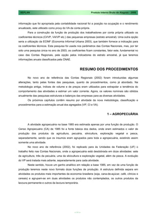 SEPLAN                                                         Produto Interno Bruto de Alagoas - 2008



informação que foi apropriada pela contabilidade nacional foi a posição na ocupação e o rendimento
anualizado, este utilizado como proxy do VA da conta própria.
       Para a construção da função de produção dos trabalhadores por conta própria utilizado os
coeficientes técnicos (CI/VP, VA/VP etc.) das pequenas empresas (estrato amostral). Uma outra opção
seria a utilização da ECINF (Economia Informal Urbana 2003), que também fornece a indicação para
os coeficientes técnicos. Esta pesquisa foi usada nos parâmetros das Contas Nacionais, mas, por ter
sido uma pesquisa única no ano de 2003, os coeficientes ficam constantes, fator este, fundamental no
caso das Contas Regionais, pela opção pelos indicadores do estrato amostral, já que teremos
informações anuais classificados pela CNAE.


                                                     RESUMO DOS PROCEDIMENTOS

       No novo ano de referência das Contas Regionais (2002) foram introduzidas algumas
alterações, tanto pelas fontes das pesquisas, quanto de procedimentos, como já abordado. Na
metodologia antiga, índices de volume e de preços eram utilizados para extrapolar a tendência do
comportamento das atividades e estimar um valor corrente. Agora, os valores nominais são obtidos
anualmente das pesquisas estruturais e balanços das empresas para as diversas atividades.
       Os próximos capítulos contêm resumo por atividade da nova metodologia, classificação e
procedimentos para a estimação anual dos agregados (VP, CI e VA).


                                                                             1 – AGROPECUÁRIA


       A atividade agropecuária na base 1985 era estimada apenas por uma função de produção. O
Censo Agropecuário (CA) de 1985 foi a fonte básica dos dados, onde eram estimados o valor de
produção dos produtos da agricultura, pecuária, silvicultura, exploração vegetal e pesca,
separadamente, sendo que os insumos eram agrupados para toda a agropecuária, existindo assim
somente uma atividade.
       No novo ano de referência (2002), foi replicado para ás Unidades da Federação (UF) o
trabalho feito nas Contas Nacionais, onde a agropecuária está desdobrada em doze atividades: sete
da agricultura, três da pecuária, uma da silvicultura e exploração vegetal, além da pesca. A evolução
do VP será tratada mais adiante, separadamente para cada atividade.
       Neste sentido, houve um ganho analítico em relação a base 1985, em vez de uma função de
produção teremos neste novo formato doze funções de produção. A estrutura definida separa em
atividades os produtos mais importantes da economia brasileira (soja, cana-de-açúcar, café, cítricos e
cereais) e agrupam-se em duas atividades os produtos não contemplados, os outros produtos da
lavoura permanente e outros da lavoura temporária.




                                               < 11 >
 